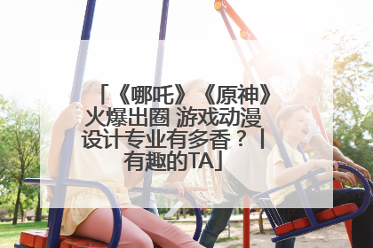 《哪吒》《原神》火爆出圈 游戏动漫设计专业有多香？丨有趣的TA