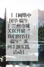 「网络中国节·端午」兰州市城关区开展“我们的节日·端午”系列主题实践活动