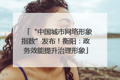“中国城市网络形象指数”发布！衡阳：政务效能提升治理形象