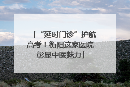 “延时门诊”护航高考！衡阳这家医院彰显中医魅力