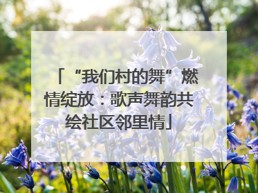 “我们村的舞”燃情绽放：歌声舞韵共绘社区邻里情