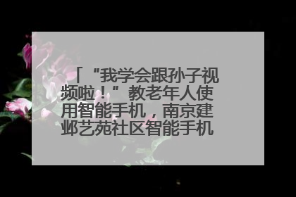 “我学会跟孙子视频啦！”教老年人使用智能手机，南京建邺艺苑社区智能手机课堂圆满落幕
