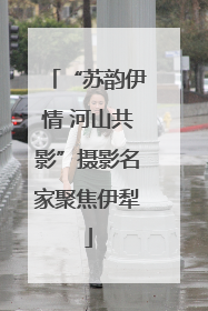 “苏韵伊情 河山共影”摄影名家聚焦伊犁