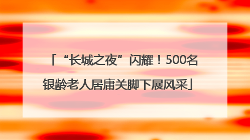 “长城之夜”闪耀！500名银龄老人居庸关脚下展风采