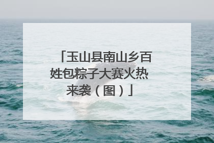 玉山县南山乡百姓包粽子大赛火热来袭（图）