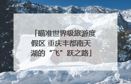 瞄准世界级旅游度假区 重庆丰都南天湖的“飞”跃之路