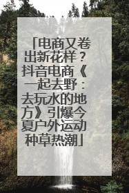 电商又卷出新花样？抖音电商《一起去野：去玩水的地方》引爆今夏户外运动种草热潮