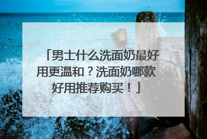 男士什么洗面奶最好用更温和？洗面奶哪款好用推荐购买！