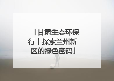 甘肃生态环保行丨探索兰州新区的绿色密码