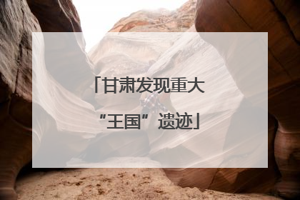 甘肃发现重大“王国”遗迹
