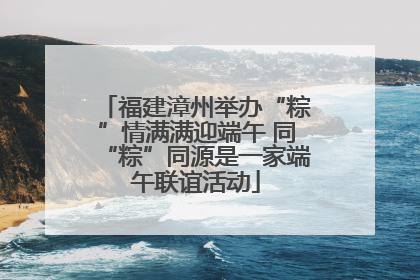 福建漳州举办“粽”情满满迎端午 同“粽”同源是一家端午联谊活动