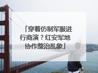 穿着仿制军服进行商演？红安军地协作整治乱象