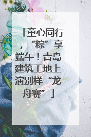 童心同行，“粽”享端午！青岛建筑工地上演别样“龙舟赛”