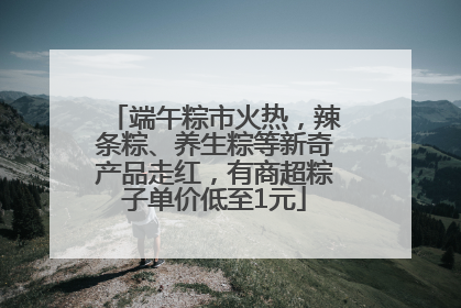 端午粽市火热，辣条粽、养生粽等新奇产品走红，有商超粽子单价低至1元