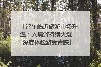 端午临近旅游市场升温：入境游持续火爆 深度体验游受青睐