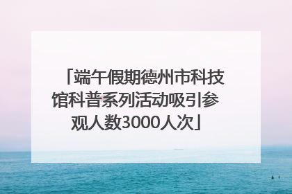 端午假期德州市科技馆科普系列活动吸引参观人数3000人次