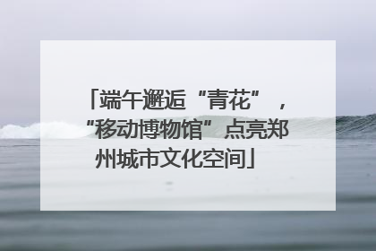 端午邂逅“青花”，“移动博物馆”点亮郑州城市文化空间