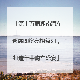 第十五届湖南汽车巡展即将亮相益阳，打造年中购车盛宴