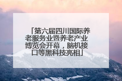 第六届四川国际养老服务业暨养老产业博览会开幕，脑机接口等黑科技亮相