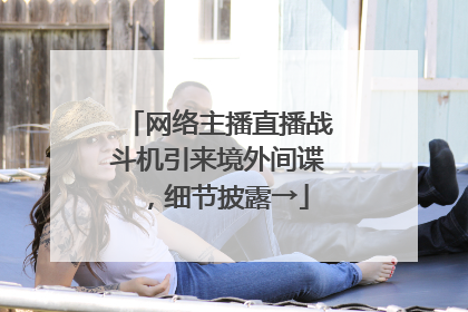 网络主播直播战斗机引来境外间谍，细节披露→