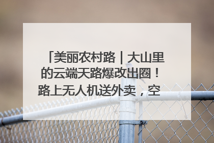 美丽农村路｜大山里的云端天路爆改出圈！路上无人机送外卖，空心村变网红村