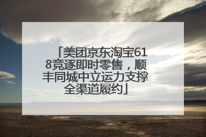 美团京东淘宝618竞逐即时零售，顺丰同城中立运力支撑全渠道履约