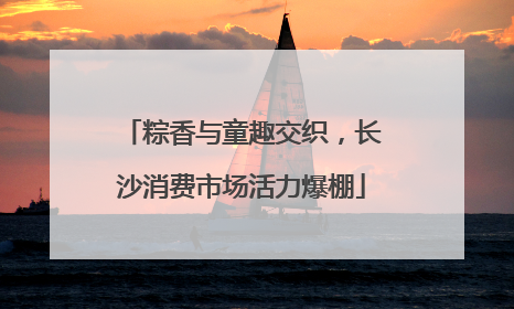 粽香与童趣交织，长沙消费市场活力爆棚