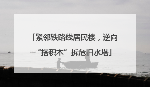 紧邻铁路线居民楼，逆向“搭积木”拆危旧水塔