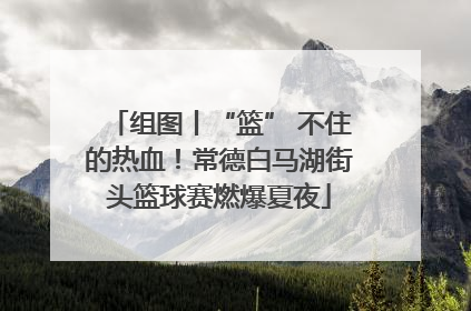 组图丨“篮” 不住的热血！常德白马湖街头篮球赛燃爆夏夜