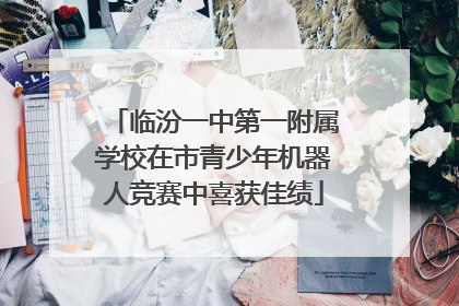 临汾一中第一附属学校在市青少年机器人竞赛中喜获佳绩