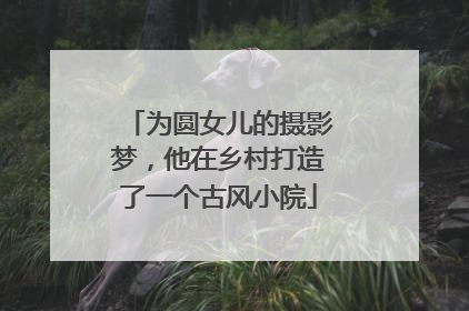 为圆女儿的摄影梦，他在乡村打造了一个古风小院