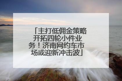 主打低佣金策略 开拓四轮小件业务！济南网约车市场或迎新冲击波