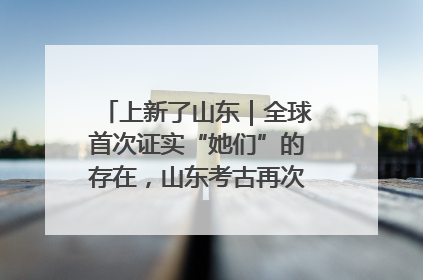 上新了山东｜全球首次证实“她们”的存在，山东考古再次震惊世界！