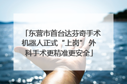 东营市首台达芬奇手术机器人正式“上岗” 外科手术更精准更安全