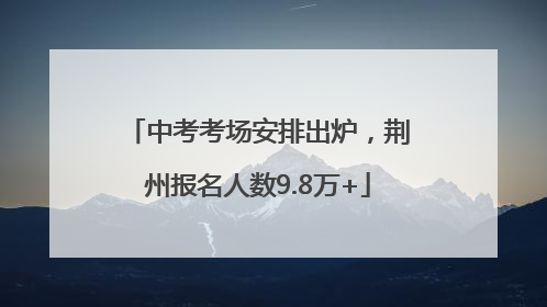中考考场安排出炉，荆州报名人数9.8万+