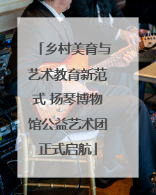 乡村美育与艺术教育新范式 扬琴博物馆公益艺术团正式启航