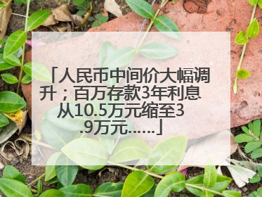 人民币中间价大幅调升；百万存款3年利息从10.5万元缩至3.9万元……