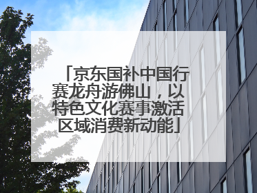 京东国补中国行赛龙舟游佛山，以特色文化赛事激活区域消费新动能