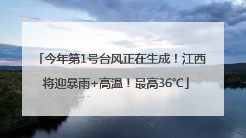 今年第1号台风正在生成！江西将迎暴雨+高温！最高36℃
