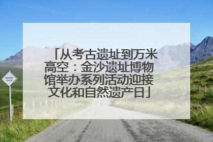 从考古遗址到万米高空：金沙遗址博物馆举办系列活动迎接文化和自然遗产日