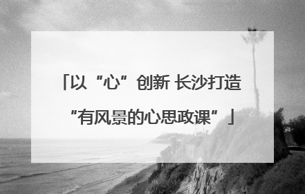 以“心”创新 长沙打造“有风景的心思政课”