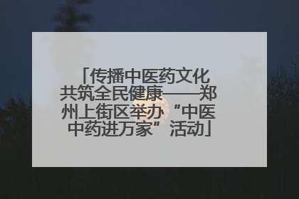 传播中医药文化 共筑全民健康——郑州上街区举办“中医中药进万家”活动