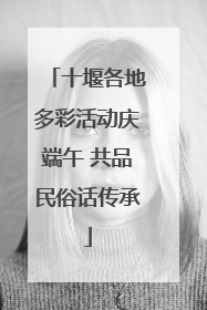 十堰各地多彩活动庆端午 共品民俗话传承