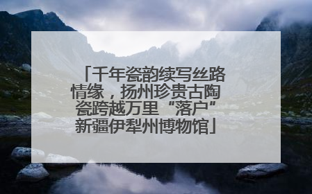千年瓷韵续写丝路情缘，扬州珍贵古陶瓷跨越万里“落户”新疆伊犁州博物馆