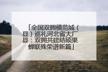 全国双拥模范城（县）巡礼河北省大厂县：双拥共建结硕果 蝉联殊荣谱新篇