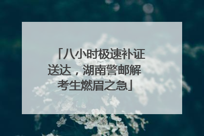 八小时极速补证送达，湖南警邮解考生燃眉之急