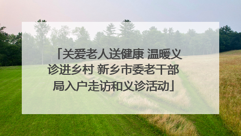 关爱老人送健康 温暖义诊进乡村 新乡市委老干部局入户走访和义诊活动