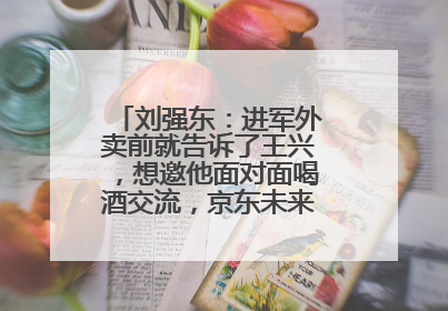 刘强东：进军外卖前就告诉了王兴，想邀他面对面喝酒交流，京东未来会打造一种与美团不同的商业模式