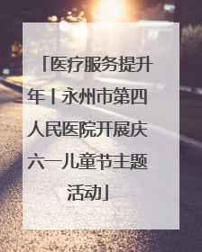 医疗服务提升年丨永州市第四人民医院开展庆六一儿童节主题活动