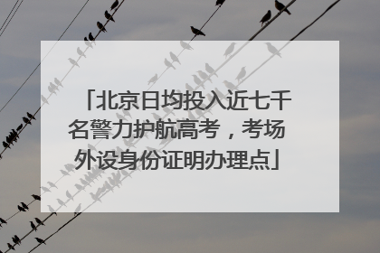 北京日均投入近七千名警力护航高考，考场外设身份证明办理点